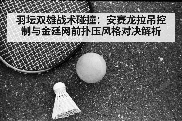 羽坛双雄战术碰撞:安赛龙拉吊控制与金廷网前扑压风格对决解析