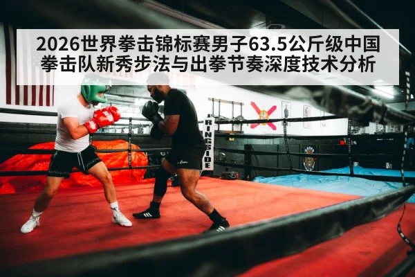 2026世界拳击锦标赛男子63.5公斤级中国拳击队新秀步法与出拳节奏深度技术分析