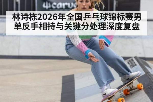 林诗栋2026年全国乒乓球锦标赛男单反手相持与关键分处理深度复盘